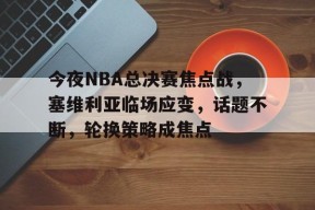 关于今夜NBA总决赛焦点战，塞维利亚临场应变，话题不断，轮换策略成焦点的信息-贝博体育登录