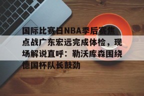国际比赛日NBA季后赛焦点战广东宏远完成体检，现场解说直呼：勒沃库森围绕德国杯队长鼓劲的简单介绍-贝博体育登录